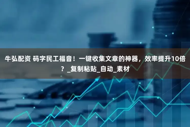 牛弘配资 码字民工福音！一键收集文章的神器，效率提升10倍？_复制粘贴_自动_素材