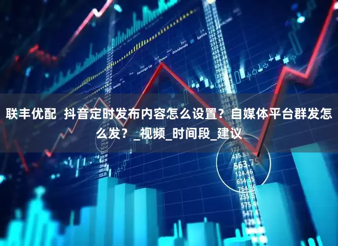 联丰优配  抖音定时发布内容怎么设置？自媒体平台群发怎么发？_视频_时间段_建议