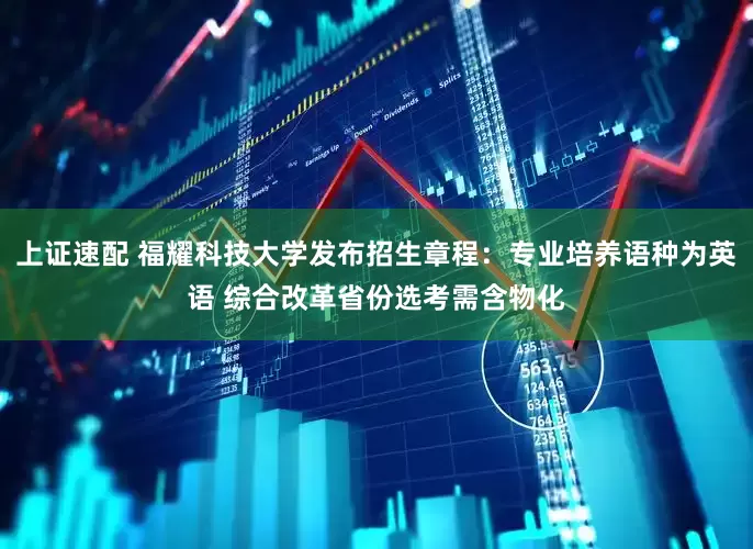上证速配 福耀科技大学发布招生章程：专业培养语种为英语 综合改革省份选考需含物化