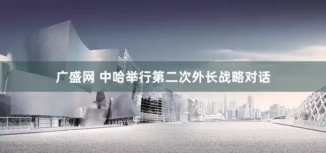 广盛网 中哈举行第二次外长战略对话