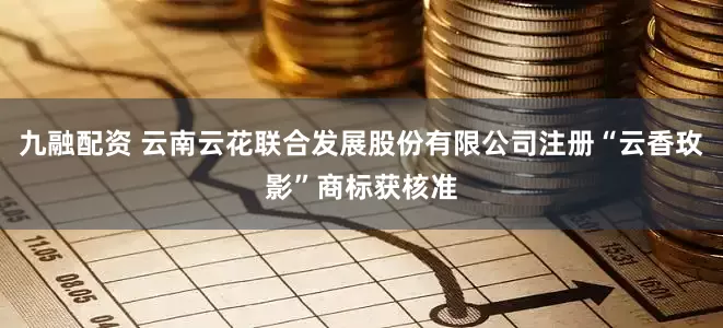 九融配资 云南云花联合发展股份有限公司注册“云香玫影”商标获核准