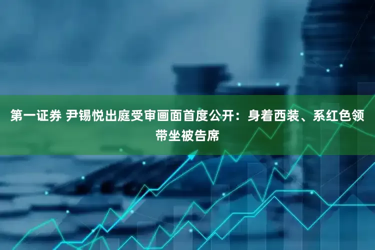 第一证券 尹锡悦出庭受审画面首度公开：身着西装、系红色领带坐被告席