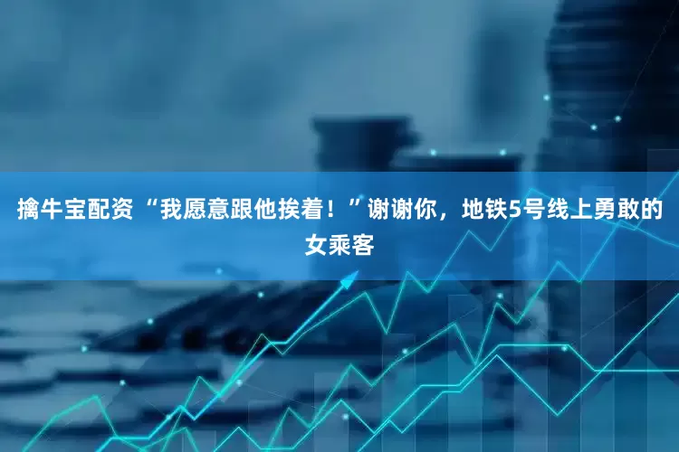 擒牛宝配资 “我愿意跟他挨着！”谢谢你，地铁5号线上勇敢的女乘客