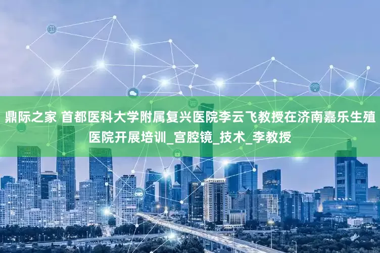 鼎际之家 首都医科大学附属复兴医院李云飞教授在济南嘉乐生殖医院开展培训_宫腔镜_技术_李教授