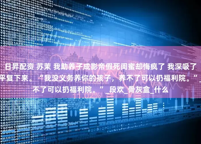 日昇配资 苏茉 我助养子成影帝假死闺蜜却悔疯了 我深吸了好几口气，才勉强平复下来。 　　“我没义务养你的孩子，养不了可以扔福利院。”_段欢_骨灰盒_什么