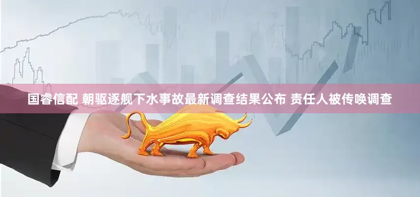 国睿信配 朝驱逐舰下水事故最新调查结果公布 责任人被传唤调查