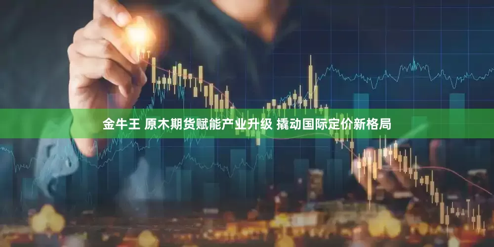 金牛王 原木期货赋能产业升级 撬动国际定价新格局