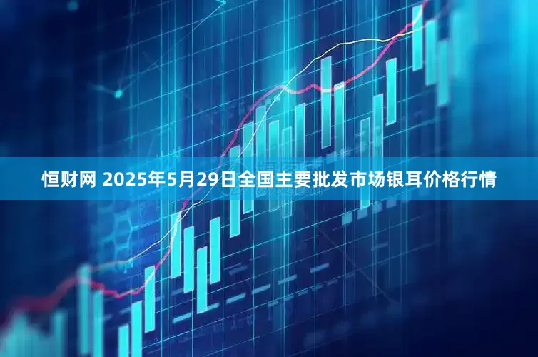 恒财网 2025年5月29日全国主要批发市场银耳价格行情