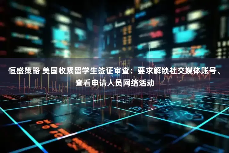 恒盛策略 美国收紧留学生签证审查：要求解锁社交媒体账号、查看申请人员网络活动