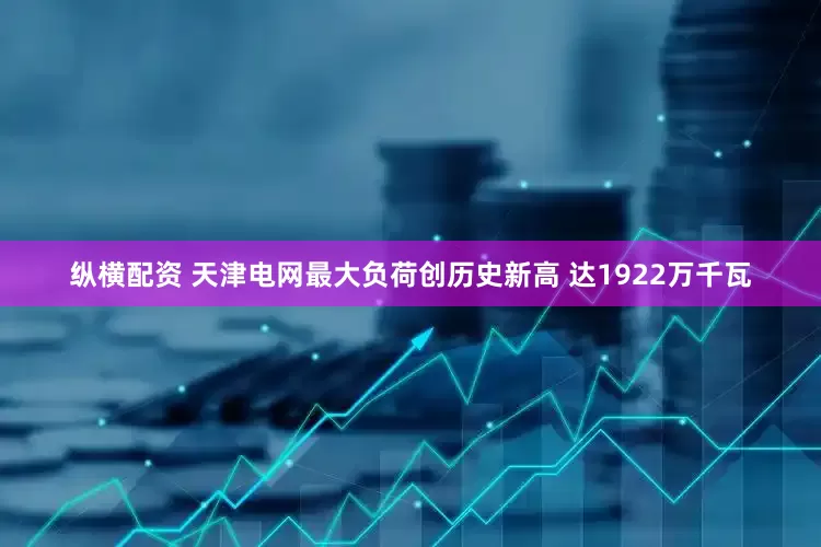 纵横配资 天津电网最大负荷创历史新高 达1922万千瓦