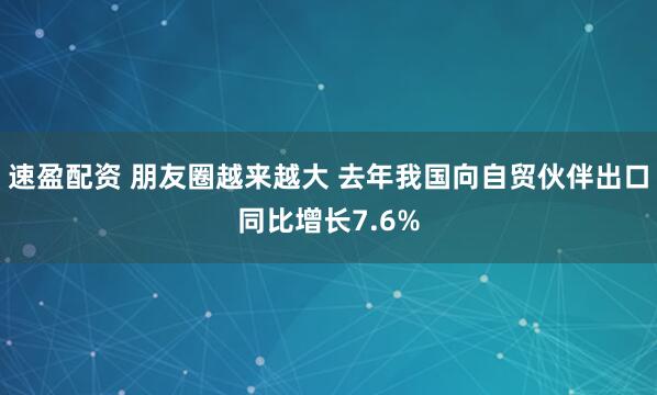 速盈配资 朋友圈越来越大 去年我国向自贸伙伴出口同比增长7.6%