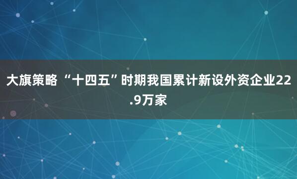 大旗策略 “十四五”时期我国累计新设外资企业22.9万家