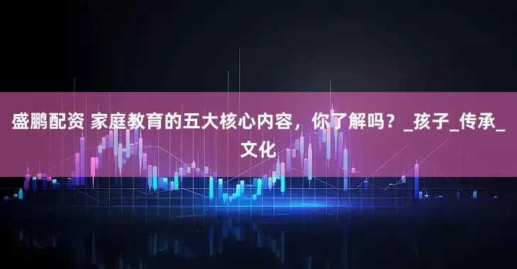 盛鹏配资 家庭教育的五大核心内容，你了解吗？_孩子_传承_文化