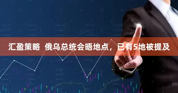 汇盈策略  俄乌总统会晤地点，已有5地被提及