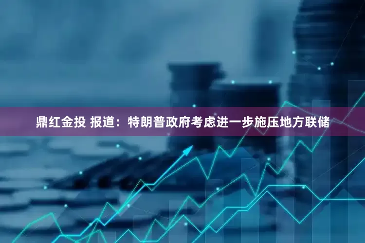 鼎红金投 报道：特朗普政府考虑进一步施压地方联储