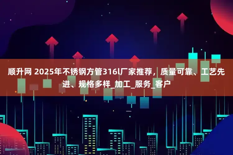 顺升网 2025年不锈钢方管316l厂家推荐，质量可靠、工艺先进、规格多样_加工_服务_客户