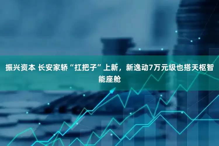 振兴资本 长安家轿“扛把子”上新，新逸动7万元级也搭天枢智能座舱