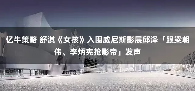 亿牛策略 舒淇《女孩》入围威尼斯影展邱泽「跟梁朝伟、李炳宪抢影帝」发声
