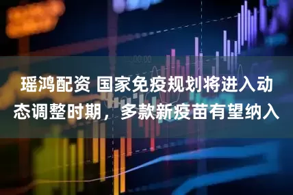 瑶鸿配资 国家免疫规划将进入动态调整时期，多款新疫苗有望纳入