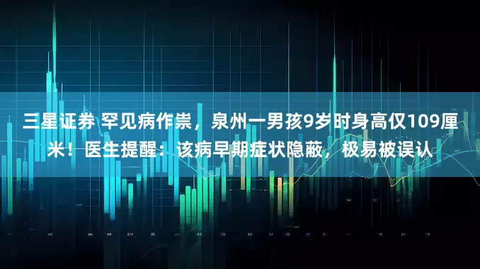 三星证券 罕见病作祟，泉州一男孩9岁时身高仅109厘米！医生提醒：该病早期症状隐蔽，极易被误认